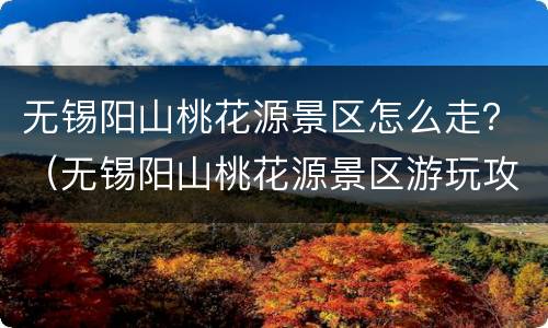 无锡阳山桃花源景区怎么走？（无锡阳山桃花源景区游玩攻略）