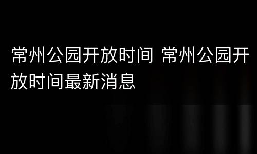 常州公园开放时间 常州公园开放时间最新消息