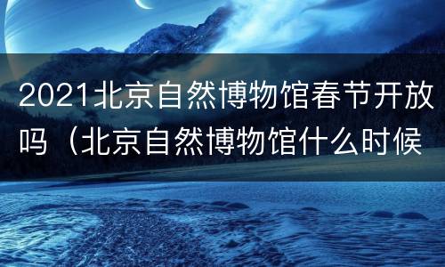 2021北京自然博物馆春节开放吗（北京自然博物馆什么时候开放）