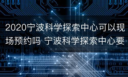 2020宁波科学探索中心可以现场预约吗 宁波科学探索中心要预约吗