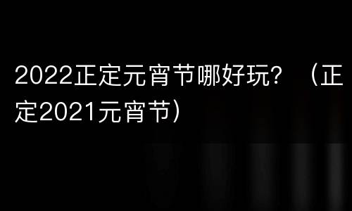 2022正定元宵节哪好玩？（正定2021元宵节）