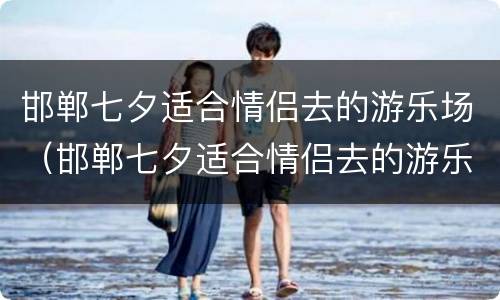 邯郸七夕适合情侣去的游乐场（邯郸七夕适合情侣去的游乐场）