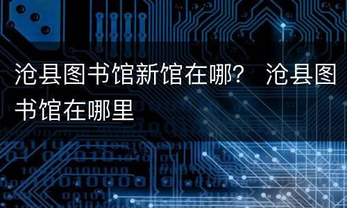 沧县图书馆新馆在哪？ 沧县图书馆在哪里