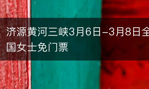 济源黄河三峡3月6日-3月8日全国女士免门票