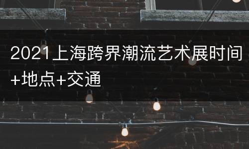 2021上海跨界潮流艺术展时间+地点+交通