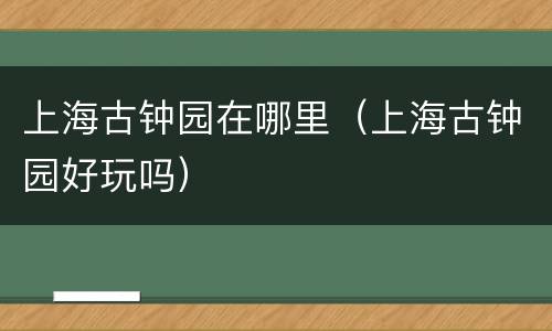 上海古钟园在哪里（上海古钟园好玩吗）