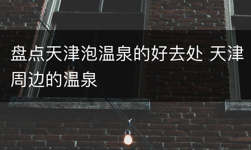 盘点天津泡温泉的好去处 天津周边的温泉