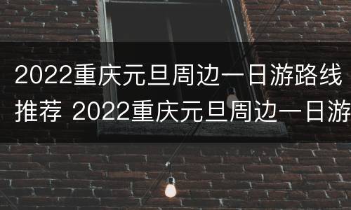 2022重庆元旦周边一日游路线推荐 2022重庆元旦周边一日游路线推荐表