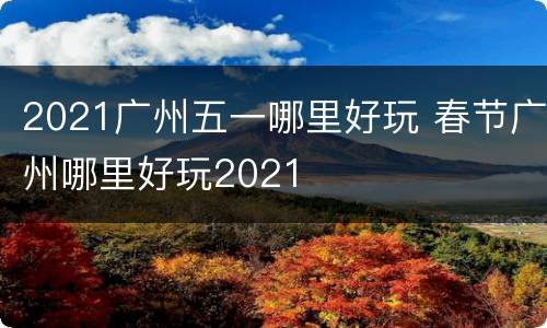 2021广州五一哪里好玩 春节广州哪里好玩2021