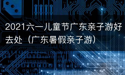 2021六一儿童节广东亲子游好去处（广东暑假亲子游）