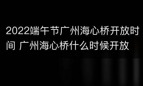 2022端午节广州海心桥开放时间 广州海心桥什么时候开放
