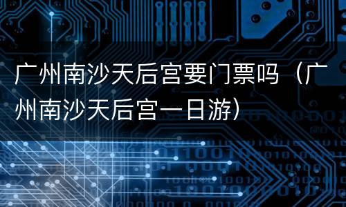 广州南沙天后宫要门票吗（广州南沙天后宫一日游）