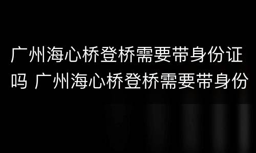 广州海心桥登桥需要带身份证吗 广州海心桥登桥需要带身份证吗现在