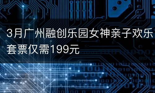 3月广州融创乐园女神亲子欢乐套票仅需199元