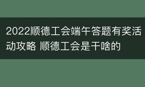 2022顺德工会端午答题有奖活动攻略 顺德工会是干啥的