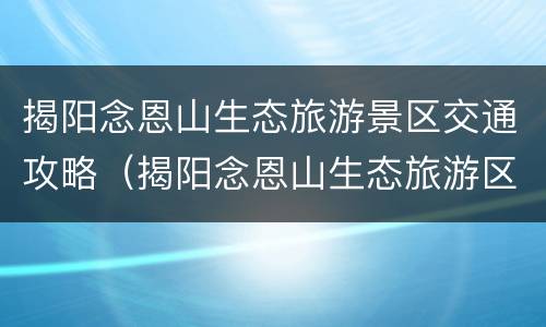 揭阳念恩山生态旅游景区交通攻略（揭阳念恩山生态旅游区好玩吗）