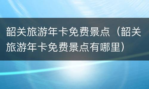 韶关旅游年卡免费景点（韶关旅游年卡免费景点有哪里）