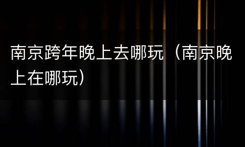 南京跨年晚上去哪玩（南京晚上在哪玩）