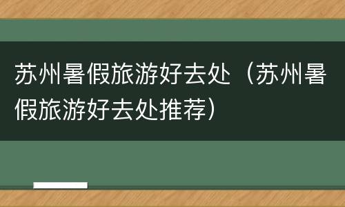苏州暑假旅游好去处（苏州暑假旅游好去处推荐）
