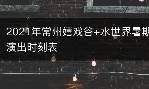 2021年常州嬉戏谷+水世界暑期演出时刻表