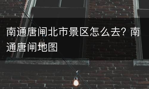 南通唐闸北市景区怎么去? 南通唐闸地图