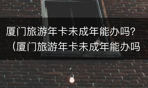 厦门旅游年卡未成年能办吗？（厦门旅游年卡未成年能办吗多少钱）