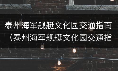 泰州海军舰艇文化园交通指南（泰州海军舰艇文化园交通指南电话）