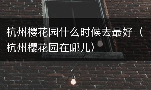 杭州樱花园什么时候去最好（杭州樱花园在哪儿）