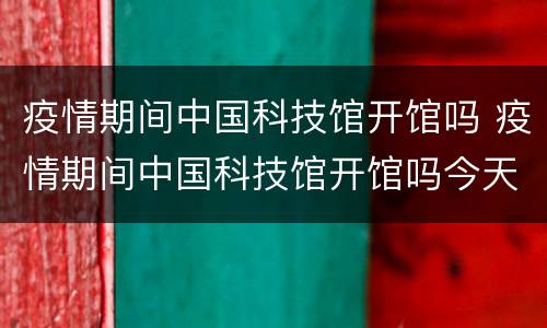 疫情期间中国科技馆开馆吗 疫情期间中国科技馆开馆吗今天