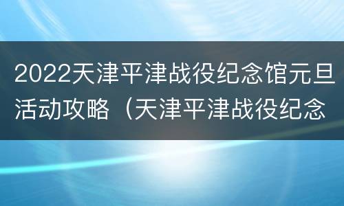 2022天津平津战役纪念馆元旦活动攻略（天津平津战役纪念馆门票）