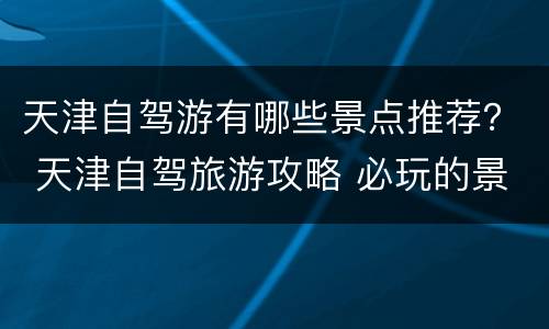 天津自驾游有哪些景点推荐？ 天津自驾旅游攻略 必玩的景点