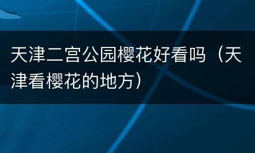 天津二宫公园樱花好看吗（天津看樱花的地方）