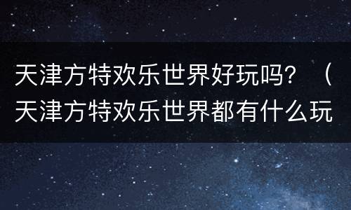 天津方特欢乐世界好玩吗？（天津方特欢乐世界都有什么玩的）