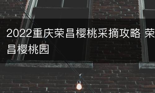 2022重庆荣昌樱桃采摘攻略 荣昌樱桃园
