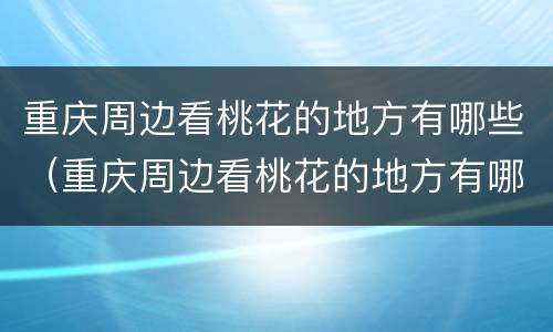 重庆周边看桃花的地方有哪些（重庆周边看桃花的地方有哪些）