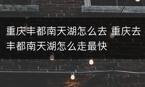 重庆丰都南天湖怎么去 重庆去丰都南天湖怎么走最快