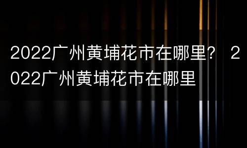 2022广州黄埔花市在哪里？ 2022广州黄埔花市在哪里