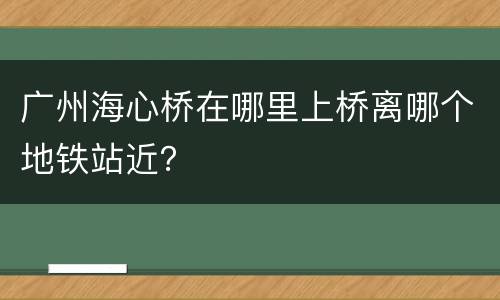广州海心桥在哪里上桥离哪个地铁站近？
