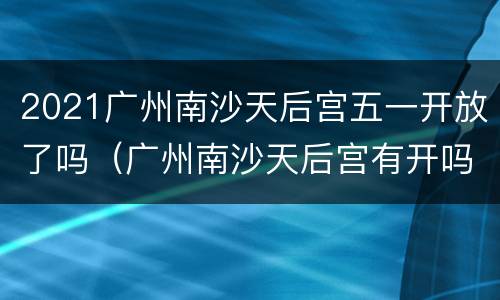 2021广州南沙天后宫五一开放了吗（广州南沙天后宫有开吗）