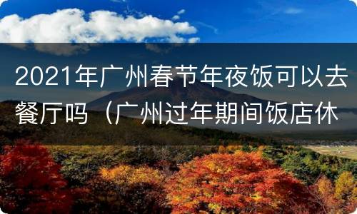 2021年广州春节年夜饭可以去餐厅吗（广州过年期间饭店休息吗）