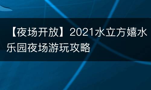 【夜场开放】2021水立方嬉水乐园夜场游玩攻略
