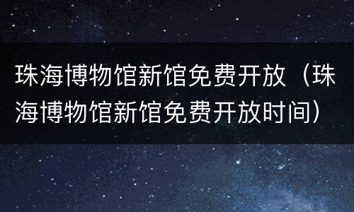 珠海博物馆新馆免费开放（珠海博物馆新馆免费开放时间）