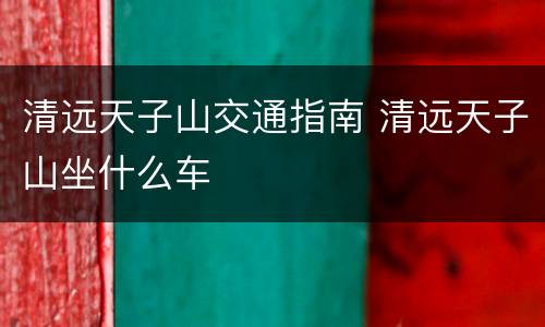 清远天子山交通指南 清远天子山坐什么车