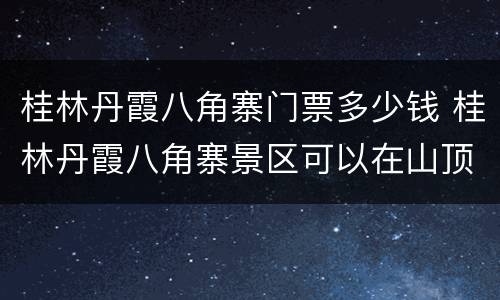 桂林丹霞八角寨门票多少钱 桂林丹霞八角寨景区可以在山顶过夜吗