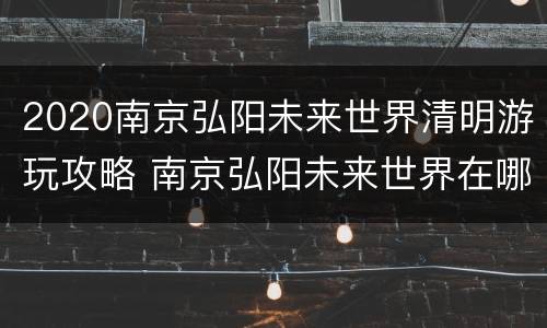 2020南京弘阳未来世界清明游玩攻略 南京弘阳未来世界在哪里