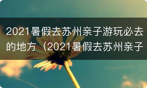 2021暑假去苏州亲子游玩必去的地方（2021暑假去苏州亲子游玩必去的地方有哪些）