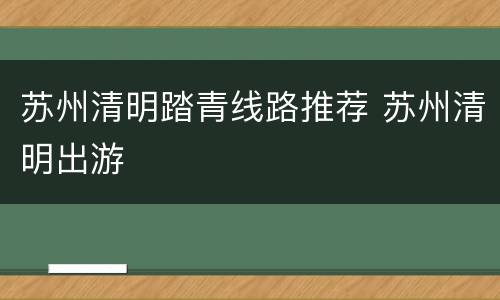 苏州清明踏青线路推荐 苏州清明出游