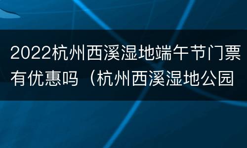 2022杭州西溪湿地端午节门票有优惠吗（杭州西溪湿地公园春节免费吗）