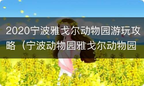 2020宁波雅戈尔动物园游玩攻略（宁波动物园雅戈尔动物园春节门票）