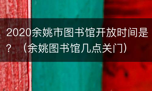 2020余姚市图书馆开放时间是？（余姚图书馆几点关门）